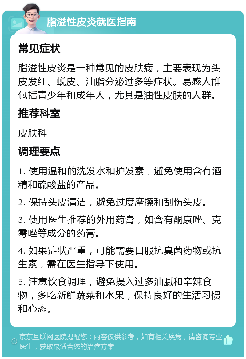 脂溢性皮炎就医指南 常见症状 脂溢性皮炎是一种常见的皮肤病，主要表现为头皮发红、蜕皮、油脂分泌过多等症状。易感人群包括青少年和成年人，尤其是油性皮肤的人群。 推荐科室 皮肤科 调理要点 1. 使用温和的洗发水和护发素，避免使用含有酒精和硫酸盐的产品。 2. 保持头皮清洁，避免过度摩擦和刮伤头皮。 3. 使用医生推荐的外用药膏，如含有酮康唑、克霉唑等成分的药膏。 4. 如果症状严重，可能需要口服抗真菌药物或抗生素，需在医生指导下使用。 5. 注意饮食调理，避免摄入过多油腻和辛辣食物，多吃新鲜蔬菜和水果，保持良好的生活习惯和心态。