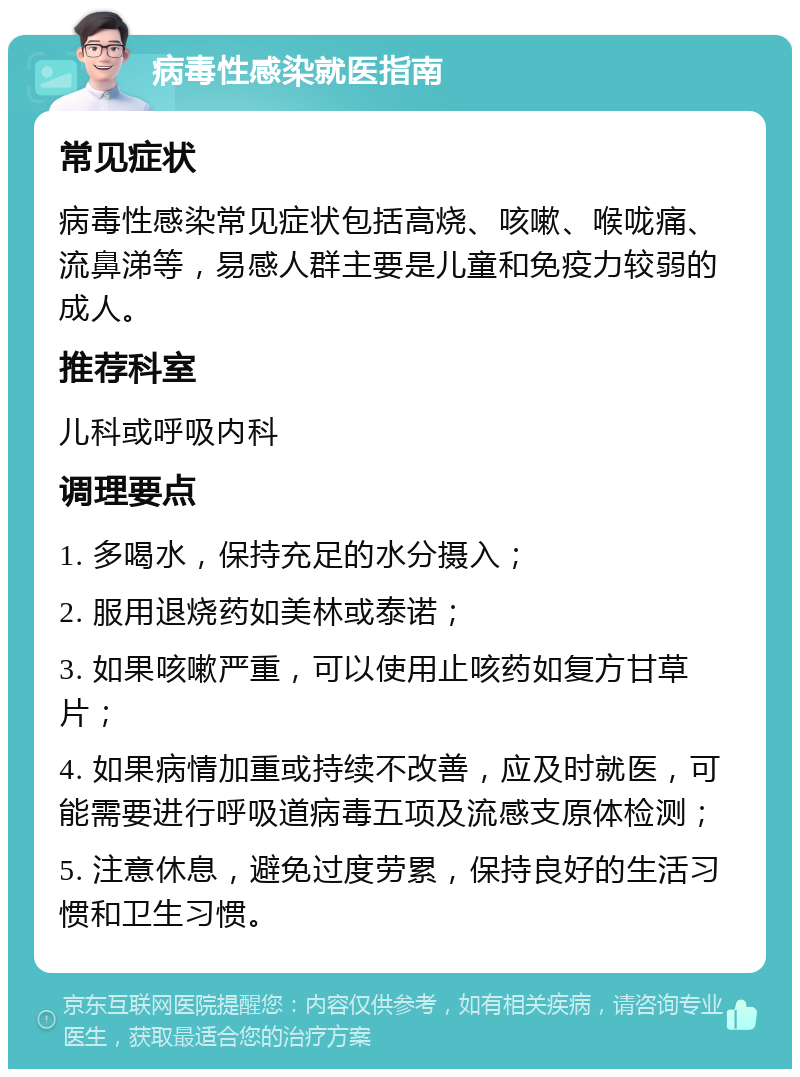 病毒性感染就医指南 常见症状 病毒性感染常见症状包括高烧、咳嗽、喉咙痛、流鼻涕等，易感人群主要是儿童和免疫力较弱的成人。 推荐科室 儿科或呼吸内科 调理要点 1. 多喝水，保持充足的水分摄入； 2. 服用退烧药如美林或泰诺； 3. 如果咳嗽严重，可以使用止咳药如复方甘草片； 4. 如果病情加重或持续不改善，应及时就医，可能需要进行呼吸道病毒五项及流感支原体检测； 5. 注意休息，避免过度劳累，保持良好的生活习惯和卫生习惯。