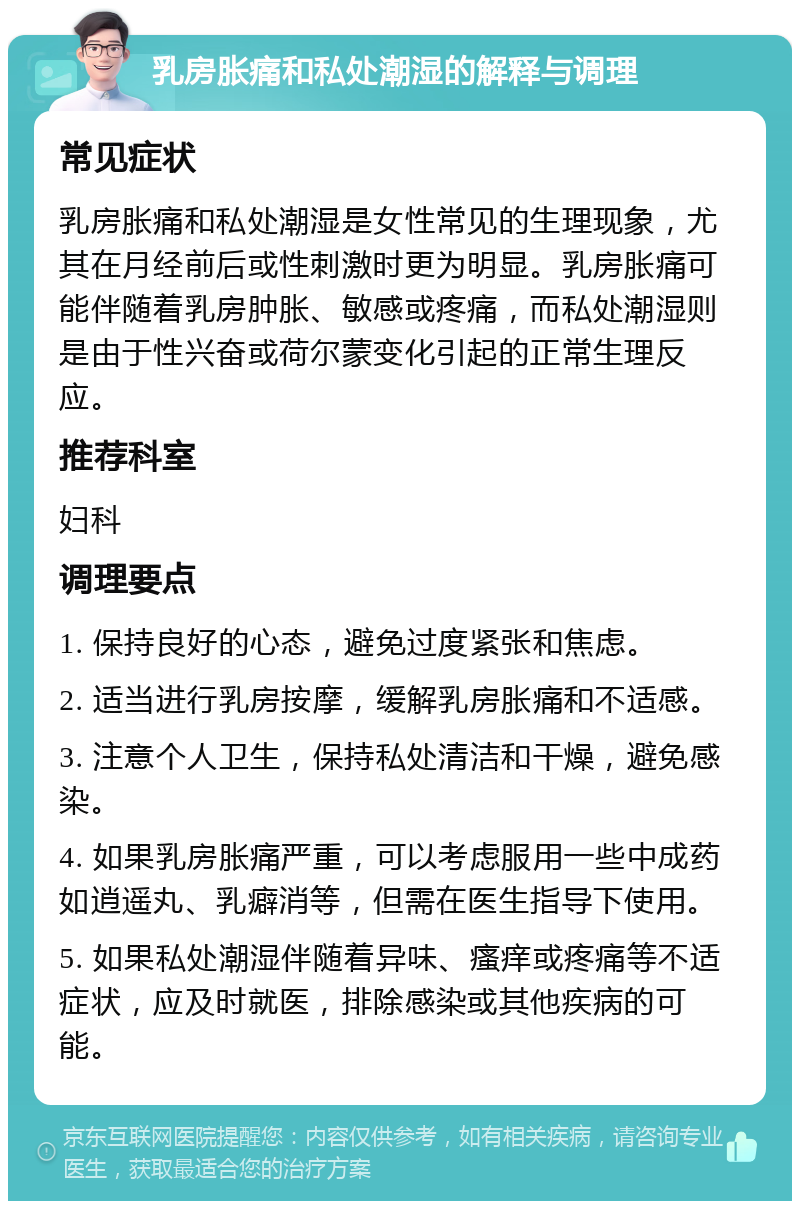 乳房胀痛和私处潮湿的解释与调理 常见症状 乳房胀痛和私处潮湿是女性常见的生理现象，尤其在月经前后或性刺激时更为明显。乳房胀痛可能伴随着乳房肿胀、敏感或疼痛，而私处潮湿则是由于性兴奋或荷尔蒙变化引起的正常生理反应。 推荐科室 妇科 调理要点 1. 保持良好的心态，避免过度紧张和焦虑。 2. 适当进行乳房按摩，缓解乳房胀痛和不适感。 3. 注意个人卫生，保持私处清洁和干燥，避免感染。 4. 如果乳房胀痛严重，可以考虑服用一些中成药如逍遥丸、乳癖消等，但需在医生指导下使用。 5. 如果私处潮湿伴随着异味、瘙痒或疼痛等不适症状，应及时就医，排除感染或其他疾病的可能。