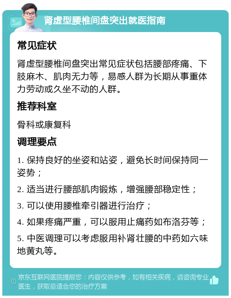 肾虚型腰椎间盘突出就医指南 常见症状 肾虚型腰椎间盘突出常见症状包括腰部疼痛、下肢麻木、肌肉无力等，易感人群为长期从事重体力劳动或久坐不动的人群。 推荐科室 骨科或康复科 调理要点 1. 保持良好的坐姿和站姿，避免长时间保持同一姿势； 2. 适当进行腰部肌肉锻炼，增强腰部稳定性； 3. 可以使用腰椎牵引器进行治疗； 4. 如果疼痛严重，可以服用止痛药如布洛芬等； 5. 中医调理可以考虑服用补肾壮腰的中药如六味地黄丸等。