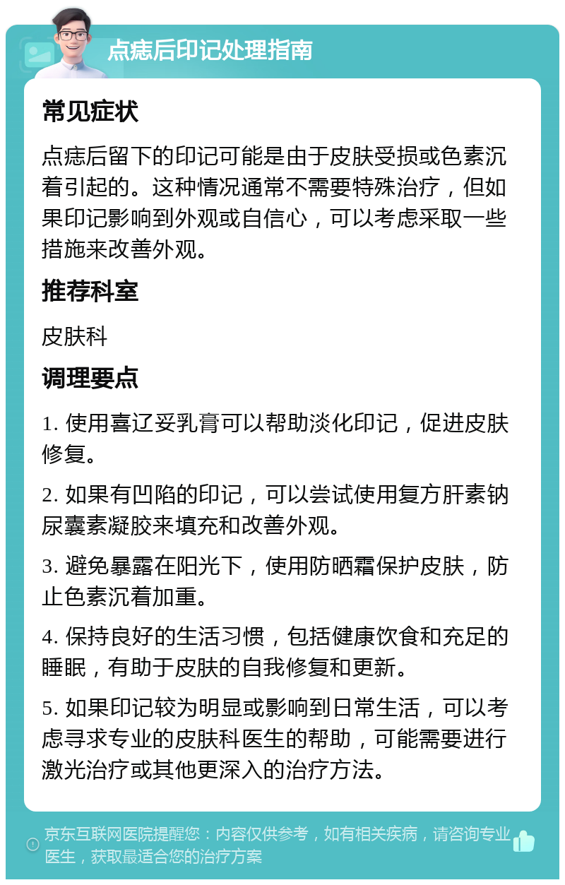 点痣后印记处理指南 常见症状 点痣后留下的印记可能是由于皮肤受损或色素沉着引起的。这种情况通常不需要特殊治疗，但如果印记影响到外观或自信心，可以考虑采取一些措施来改善外观。 推荐科室 皮肤科 调理要点 1. 使用喜辽妥乳膏可以帮助淡化印记，促进皮肤修复。 2. 如果有凹陷的印记，可以尝试使用复方肝素钠尿囊素凝胶来填充和改善外观。 3. 避免暴露在阳光下，使用防晒霜保护皮肤，防止色素沉着加重。 4. 保持良好的生活习惯，包括健康饮食和充足的睡眠，有助于皮肤的自我修复和更新。 5. 如果印记较为明显或影响到日常生活，可以考虑寻求专业的皮肤科医生的帮助，可能需要进行激光治疗或其他更深入的治疗方法。