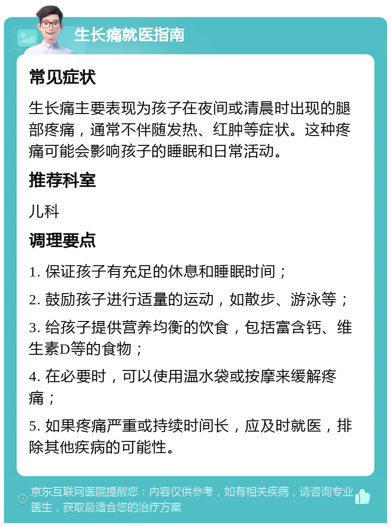 生长痛就医指南 常见症状 生长痛主要表现为孩子在夜间或清晨时出现的腿部疼痛，通常不伴随发热、红肿等症状。这种疼痛可能会影响孩子的睡眠和日常活动。 推荐科室 儿科 调理要点 1. 保证孩子有充足的休息和睡眠时间； 2. 鼓励孩子进行适量的运动，如散步、游泳等； 3. 给孩子提供营养均衡的饮食，包括富含钙、维生素D等的食物； 4. 在必要时，可以使用温水袋或按摩来缓解疼痛； 5. 如果疼痛严重或持续时间长，应及时就医，排除其他疾病的可能性。