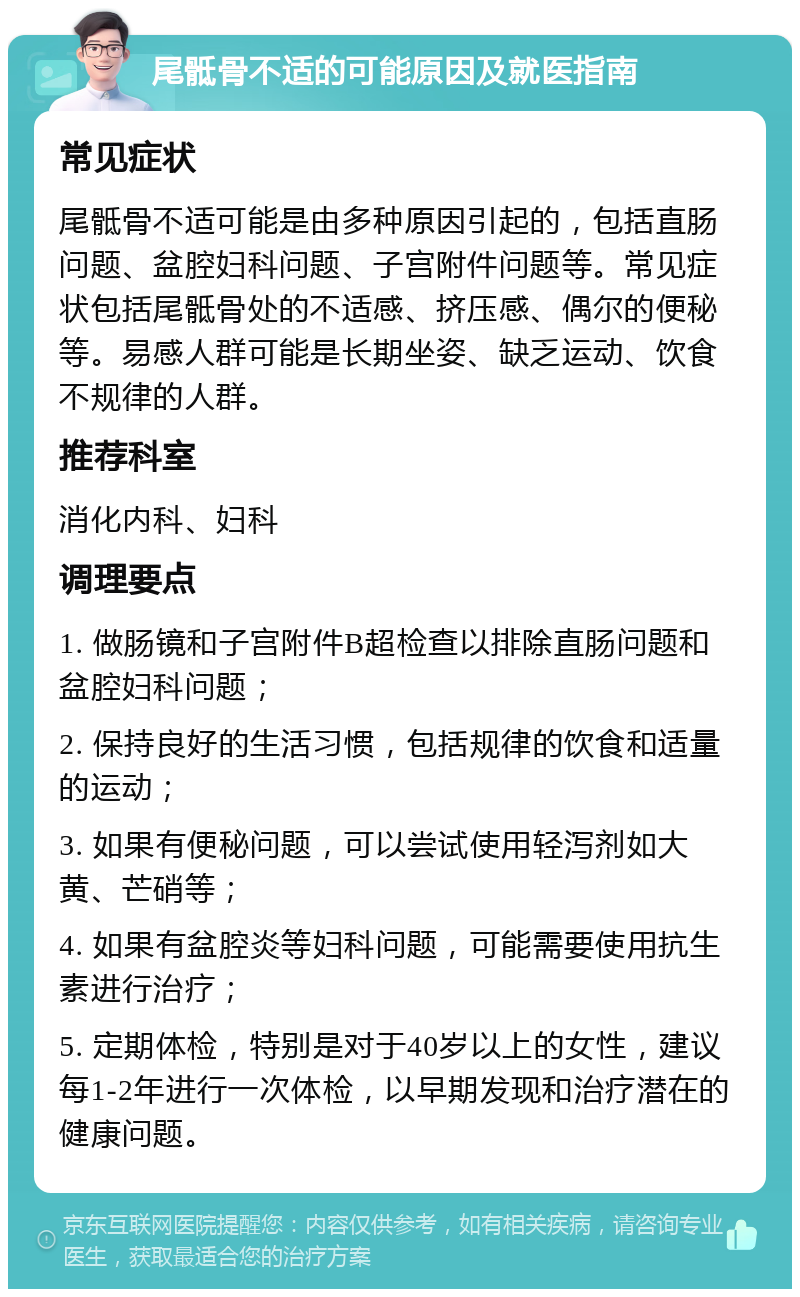 尾骶骨不适的可能原因及就医指南 常见症状 尾骶骨不适可能是由多种原因引起的，包括直肠问题、盆腔妇科问题、子宫附件问题等。常见症状包括尾骶骨处的不适感、挤压感、偶尔的便秘等。易感人群可能是长期坐姿、缺乏运动、饮食不规律的人群。 推荐科室 消化内科、妇科 调理要点 1. 做肠镜和子宫附件B超检查以排除直肠问题和盆腔妇科问题； 2. 保持良好的生活习惯，包括规律的饮食和适量的运动； 3. 如果有便秘问题，可以尝试使用轻泻剂如大黄、芒硝等； 4. 如果有盆腔炎等妇科问题，可能需要使用抗生素进行治疗； 5. 定期体检，特别是对于40岁以上的女性，建议每1-2年进行一次体检，以早期发现和治疗潜在的健康问题。