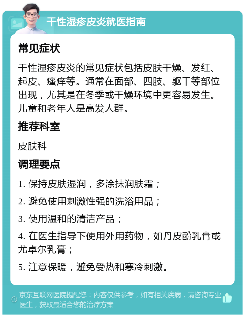 干性湿疹皮炎就医指南 常见症状 干性湿疹皮炎的常见症状包括皮肤干燥、发红、起皮、瘙痒等。通常在面部、四肢、躯干等部位出现，尤其是在冬季或干燥环境中更容易发生。儿童和老年人是高发人群。 推荐科室 皮肤科 调理要点 1. 保持皮肤湿润，多涂抹润肤霜； 2. 避免使用刺激性强的洗浴用品； 3. 使用温和的清洁产品； 4. 在医生指导下使用外用药物，如丹皮酚乳膏或尤卓尔乳膏； 5. 注意保暖，避免受热和寒冷刺激。