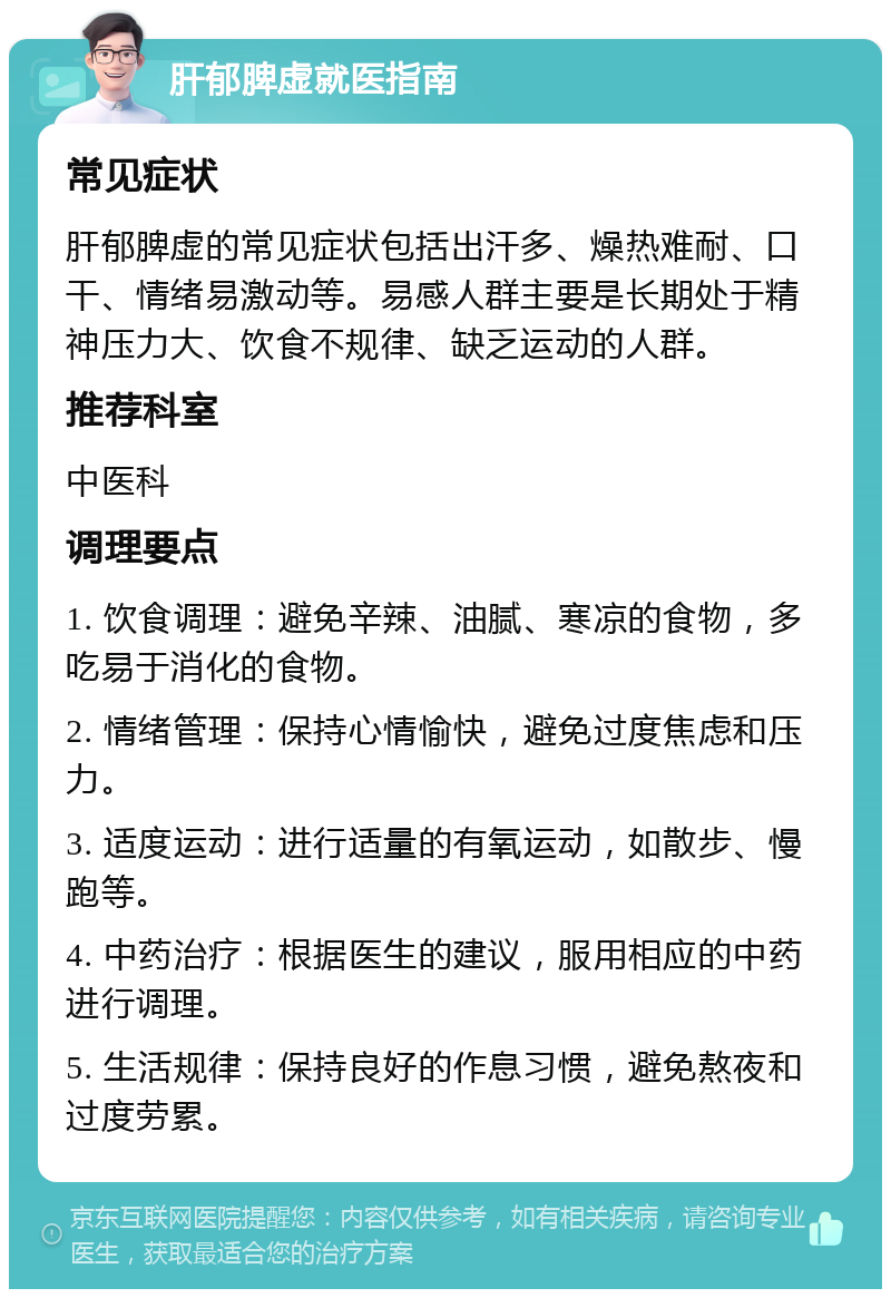 肝郁脾虚就医指南 常见症状 肝郁脾虚的常见症状包括出汗多、燥热难耐、口干、情绪易激动等。易感人群主要是长期处于精神压力大、饮食不规律、缺乏运动的人群。 推荐科室 中医科 调理要点 1. 饮食调理：避免辛辣、油腻、寒凉的食物，多吃易于消化的食物。 2. 情绪管理：保持心情愉快，避免过度焦虑和压力。 3. 适度运动：进行适量的有氧运动，如散步、慢跑等。 4. 中药治疗：根据医生的建议，服用相应的中药进行调理。 5. 生活规律：保持良好的作息习惯，避免熬夜和过度劳累。