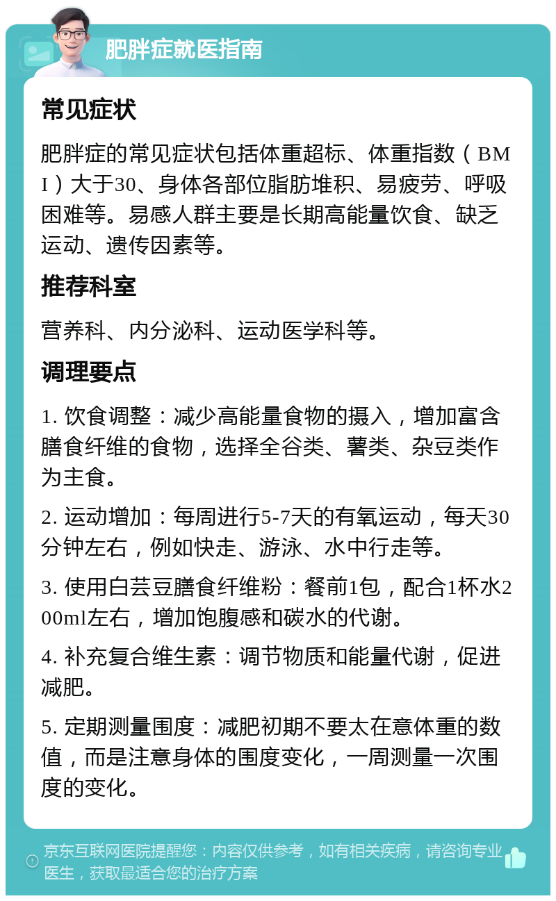 肥胖症就医指南 常见症状 肥胖症的常见症状包括体重超标、体重指数（BMI）大于30、身体各部位脂肪堆积、易疲劳、呼吸困难等。易感人群主要是长期高能量饮食、缺乏运动、遗传因素等。 推荐科室 营养科、内分泌科、运动医学科等。 调理要点 1. 饮食调整：减少高能量食物的摄入，增加富含膳食纤维的食物，选择全谷类、薯类、杂豆类作为主食。 2. 运动增加：每周进行5-7天的有氧运动，每天30分钟左右，例如快走、游泳、水中行走等。 3. 使用白芸豆膳食纤维粉：餐前1包，配合1杯水200ml左右，增加饱腹感和碳水的代谢。 4. 补充复合维生素：调节物质和能量代谢，促进减肥。 5. 定期测量围度：减肥初期不要太在意体重的数值，而是注意身体的围度变化，一周测量一次围度的变化。