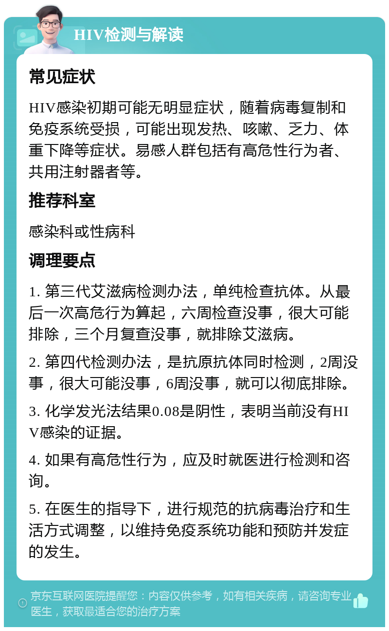 HIV检测与解读 常见症状 HIV感染初期可能无明显症状，随着病毒复制和免疫系统受损，可能出现发热、咳嗽、乏力、体重下降等症状。易感人群包括有高危性行为者、共用注射器者等。 推荐科室 感染科或性病科 调理要点 1. 第三代艾滋病检测办法，单纯检查抗体。从最后一次高危行为算起，六周检查没事，很大可能排除，三个月复查没事，就排除艾滋病。 2. 第四代检测办法，是抗原抗体同时检测，2周没事，很大可能没事，6周没事，就可以彻底排除。 3. 化学发光法结果0.08是阴性，表明当前没有HIV感染的证据。 4. 如果有高危性行为，应及时就医进行检测和咨询。 5. 在医生的指导下，进行规范的抗病毒治疗和生活方式调整，以维持免疫系统功能和预防并发症的发生。