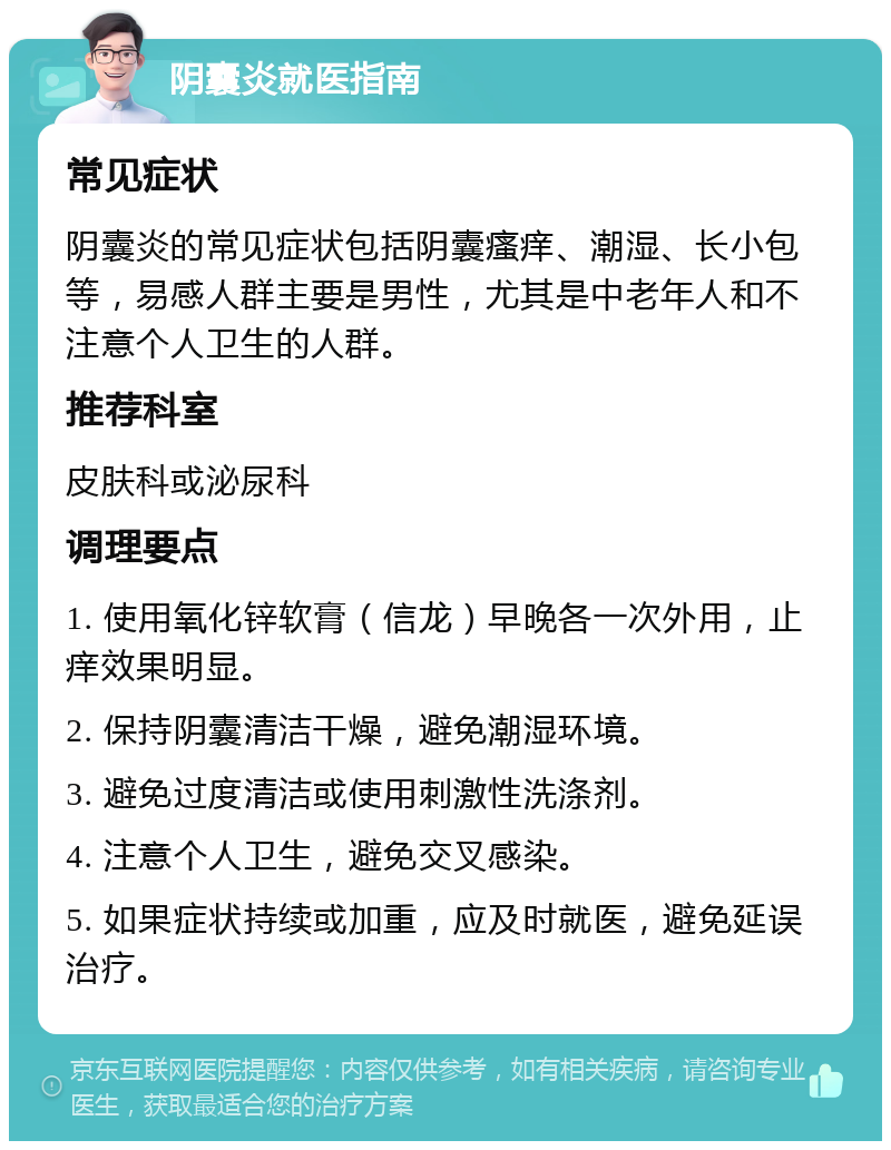 阴囊炎就医指南 常见症状 阴囊炎的常见症状包括阴囊瘙痒、潮湿、长小包等，易感人群主要是男性，尤其是中老年人和不注意个人卫生的人群。 推荐科室 皮肤科或泌尿科 调理要点 1. 使用氧化锌软膏（信龙）早晚各一次外用，止痒效果明显。 2. 保持阴囊清洁干燥，避免潮湿环境。 3. 避免过度清洁或使用刺激性洗涤剂。 4. 注意个人卫生，避免交叉感染。 5. 如果症状持续或加重，应及时就医，避免延误治疗。