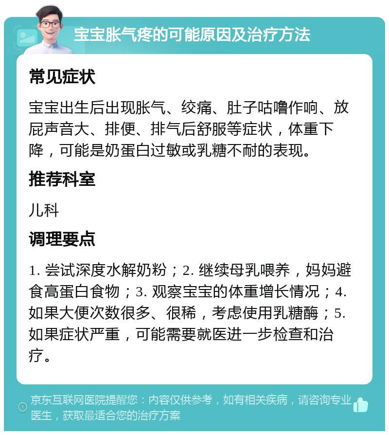 宝宝胀气疼的可能原因及治疗方法 常见症状 宝宝出生后出现胀气、绞痛、肚子咕噜作响、放屁声音大、排便、排气后舒服等症状，体重下降，可能是奶蛋白过敏或乳糖不耐的表现。 推荐科室 儿科 调理要点 1. 尝试深度水解奶粉；2. 继续母乳喂养，妈妈避食高蛋白食物；3. 观察宝宝的体重增长情况；4. 如果大便次数很多、很稀，考虑使用乳糖酶；5. 如果症状严重，可能需要就医进一步检查和治疗。