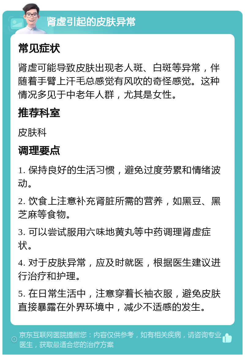 肾虚引起的皮肤异常 常见症状 肾虚可能导致皮肤出现老人斑、白斑等异常，伴随着手臂上汗毛总感觉有风吹的奇怪感觉。这种情况多见于中老年人群，尤其是女性。 推荐科室 皮肤科 调理要点 1. 保持良好的生活习惯，避免过度劳累和情绪波动。 2. 饮食上注意补充肾脏所需的营养，如黑豆、黑芝麻等食物。 3. 可以尝试服用六味地黄丸等中药调理肾虚症状。 4. 对于皮肤异常，应及时就医，根据医生建议进行治疗和护理。 5. 在日常生活中，注意穿着长袖衣服，避免皮肤直接暴露在外界环境中，减少不适感的发生。