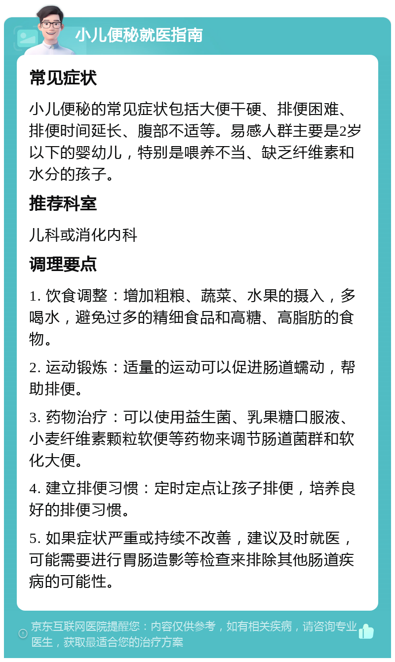 小儿便秘就医指南 常见症状 小儿便秘的常见症状包括大便干硬、排便困难、排便时间延长、腹部不适等。易感人群主要是2岁以下的婴幼儿，特别是喂养不当、缺乏纤维素和水分的孩子。 推荐科室 儿科或消化内科 调理要点 1. 饮食调整：增加粗粮、蔬菜、水果的摄入，多喝水，避免过多的精细食品和高糖、高脂肪的食物。 2. 运动锻炼：适量的运动可以促进肠道蠕动，帮助排便。 3. 药物治疗：可以使用益生菌、乳果糖口服液、小麦纤维素颗粒软便等药物来调节肠道菌群和软化大便。 4. 建立排便习惯：定时定点让孩子排便，培养良好的排便习惯。 5. 如果症状严重或持续不改善，建议及时就医，可能需要进行胃肠造影等检查来排除其他肠道疾病的可能性。