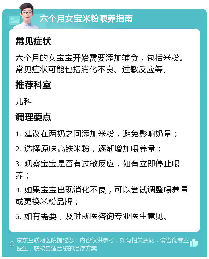 六个月女宝米粉喂养指南 常见症状 六个月的女宝宝开始需要添加辅食，包括米粉。常见症状可能包括消化不良、过敏反应等。 推荐科室 儿科 调理要点 1. 建议在两奶之间添加米粉，避免影响奶量； 2. 选择原味高铁米粉，逐渐增加喂养量； 3. 观察宝宝是否有过敏反应，如有立即停止喂养； 4. 如果宝宝出现消化不良，可以尝试调整喂养量或更换米粉品牌； 5. 如有需要，及时就医咨询专业医生意见。