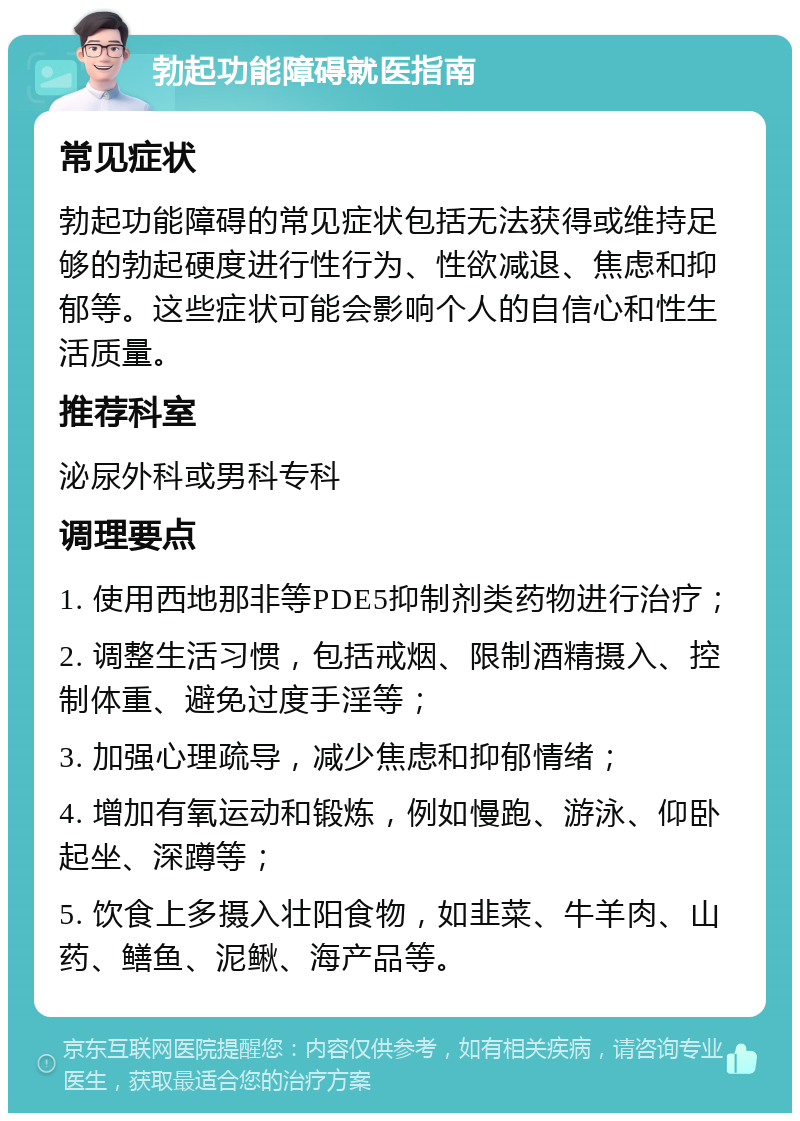 勃起功能障碍就医指南 常见症状 勃起功能障碍的常见症状包括无法获得或维持足够的勃起硬度进行性行为、性欲减退、焦虑和抑郁等。这些症状可能会影响个人的自信心和性生活质量。 推荐科室 泌尿外科或男科专科 调理要点 1. 使用西地那非等PDE5抑制剂类药物进行治疗； 2. 调整生活习惯，包括戒烟、限制酒精摄入、控制体重、避免过度手淫等； 3. 加强心理疏导，减少焦虑和抑郁情绪； 4. 增加有氧运动和锻炼，例如慢跑、游泳、仰卧起坐、深蹲等； 5. 饮食上多摄入壮阳食物，如韭菜、牛羊肉、山药、鳝鱼、泥鳅、海产品等。