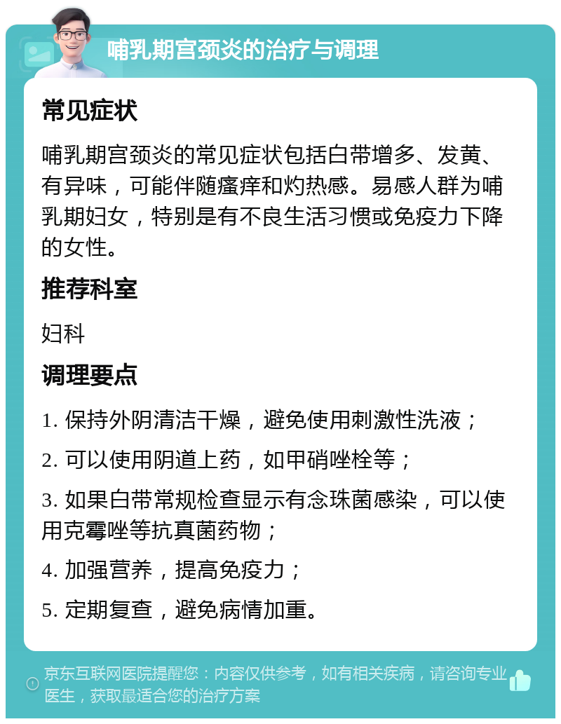 哺乳期宫颈炎的治疗与调理 常见症状 哺乳期宫颈炎的常见症状包括白带增多、发黄、有异味，可能伴随瘙痒和灼热感。易感人群为哺乳期妇女，特别是有不良生活习惯或免疫力下降的女性。 推荐科室 妇科 调理要点 1. 保持外阴清洁干燥，避免使用刺激性洗液； 2. 可以使用阴道上药，如甲硝唑栓等； 3. 如果白带常规检查显示有念珠菌感染，可以使用克霉唑等抗真菌药物； 4. 加强营养，提高免疫力； 5. 定期复查，避免病情加重。