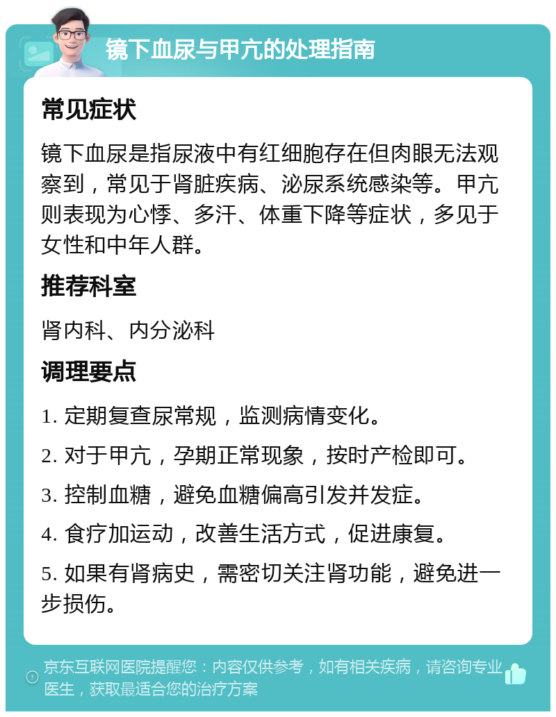 镜下血尿与甲亢的处理指南 常见症状 镜下血尿是指尿液中有红细胞存在但肉眼无法观察到，常见于肾脏疾病、泌尿系统感染等。甲亢则表现为心悸、多汗、体重下降等症状，多见于女性和中年人群。 推荐科室 肾内科、内分泌科 调理要点 1. 定期复查尿常规，监测病情变化。 2. 对于甲亢，孕期正常现象，按时产检即可。 3. 控制血糖，避免血糖偏高引发并发症。 4. 食疗加运动，改善生活方式，促进康复。 5. 如果有肾病史，需密切关注肾功能，避免进一步损伤。