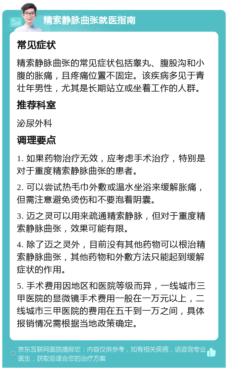 精索静脉曲张就医指南 常见症状 精索静脉曲张的常见症状包括睾丸、腹股沟和小腹的胀痛，且疼痛位置不固定。该疾病多见于青壮年男性，尤其是长期站立或坐着工作的人群。 推荐科室 泌尿外科 调理要点 1. 如果药物治疗无效，应考虑手术治疗，特别是对于重度精索静脉曲张的患者。 2. 可以尝试热毛巾外敷或温水坐浴来缓解胀痛，但需注意避免烫伤和不要泡着阴囊。 3. 迈之灵可以用来疏通精索静脉，但对于重度精索静脉曲张，效果可能有限。 4. 除了迈之灵外，目前没有其他药物可以根治精索静脉曲张，其他药物和外敷方法只能起到缓解症状的作用。 5. 手术费用因地区和医院等级而异，一线城市三甲医院的显微镜手术费用一般在一万元以上，二线城市三甲医院的费用在五千到一万之间，具体报销情况需根据当地政策确定。