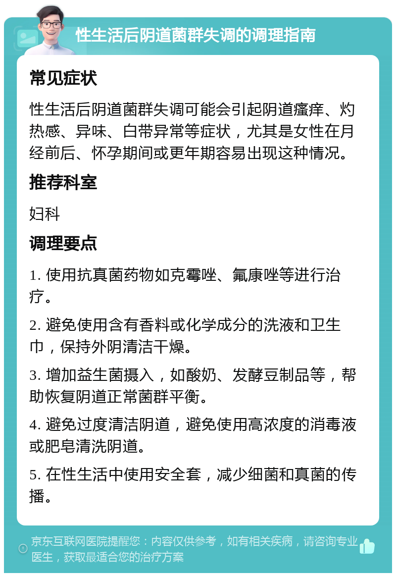 性生活后阴道菌群失调的调理指南 常见症状 性生活后阴道菌群失调可能会引起阴道瘙痒、灼热感、异味、白带异常等症状，尤其是女性在月经前后、怀孕期间或更年期容易出现这种情况。 推荐科室 妇科 调理要点 1. 使用抗真菌药物如克霉唑、氟康唑等进行治疗。 2. 避免使用含有香料或化学成分的洗液和卫生巾，保持外阴清洁干燥。 3. 增加益生菌摄入，如酸奶、发酵豆制品等，帮助恢复阴道正常菌群平衡。 4. 避免过度清洁阴道，避免使用高浓度的消毒液或肥皂清洗阴道。 5. 在性生活中使用安全套，减少细菌和真菌的传播。