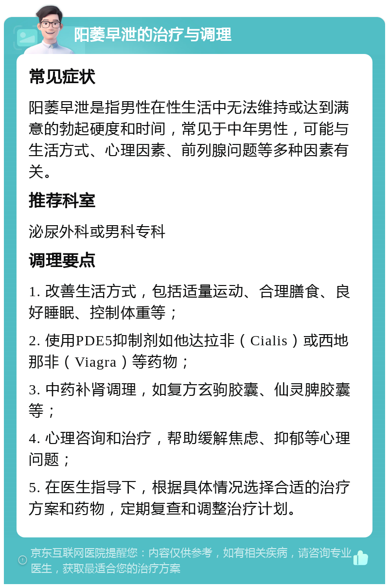 阳萎早泄的治疗与调理 常见症状 阳萎早泄是指男性在性生活中无法维持或达到满意的勃起硬度和时间，常见于中年男性，可能与生活方式、心理因素、前列腺问题等多种因素有关。 推荐科室 泌尿外科或男科专科 调理要点 1. 改善生活方式，包括适量运动、合理膳食、良好睡眠、控制体重等； 2. 使用PDE5抑制剂如他达拉非（Cialis）或西地那非（Viagra）等药物； 3. 中药补肾调理，如复方玄驹胶囊、仙灵脾胶囊等； 4. 心理咨询和治疗，帮助缓解焦虑、抑郁等心理问题； 5. 在医生指导下，根据具体情况选择合适的治疗方案和药物，定期复查和调整治疗计划。