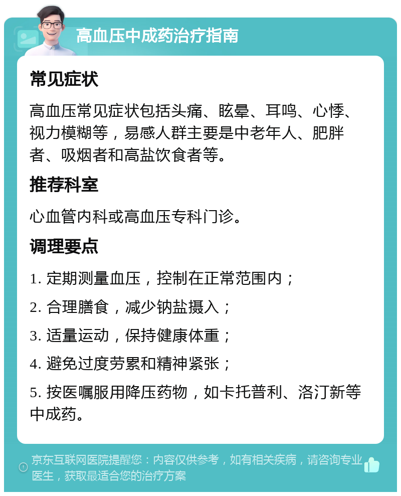 高血压中成药治疗指南 常见症状 高血压常见症状包括头痛、眩晕、耳鸣、心悸、视力模糊等，易感人群主要是中老年人、肥胖者、吸烟者和高盐饮食者等。 推荐科室 心血管内科或高血压专科门诊。 调理要点 1. 定期测量血压，控制在正常范围内； 2. 合理膳食，减少钠盐摄入； 3. 适量运动，保持健康体重； 4. 避免过度劳累和精神紧张； 5. 按医嘱服用降压药物，如卡托普利、洛汀新等中成药。