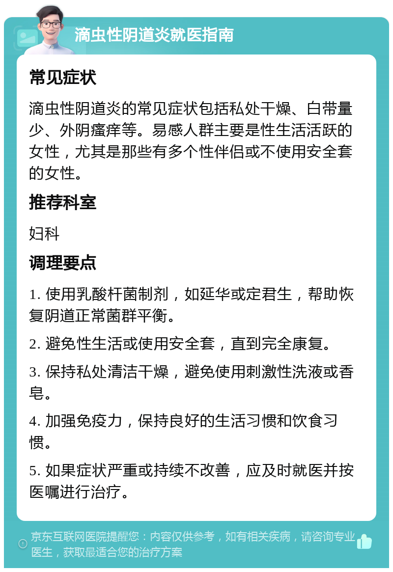 滴虫性阴道炎就医指南 常见症状 滴虫性阴道炎的常见症状包括私处干燥、白带量少、外阴瘙痒等。易感人群主要是性生活活跃的女性，尤其是那些有多个性伴侣或不使用安全套的女性。 推荐科室 妇科 调理要点 1. 使用乳酸杆菌制剂，如延华或定君生，帮助恢复阴道正常菌群平衡。 2. 避免性生活或使用安全套，直到完全康复。 3. 保持私处清洁干燥，避免使用刺激性洗液或香皂。 4. 加强免疫力，保持良好的生活习惯和饮食习惯。 5. 如果症状严重或持续不改善，应及时就医并按医嘱进行治疗。