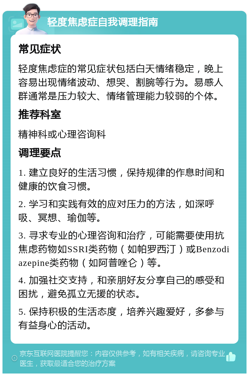 轻度焦虑症自我调理指南 常见症状 轻度焦虑症的常见症状包括白天情绪稳定，晚上容易出现情绪波动、想哭、割腕等行为。易感人群通常是压力较大、情绪管理能力较弱的个体。 推荐科室 精神科或心理咨询科 调理要点 1. 建立良好的生活习惯，保持规律的作息时间和健康的饮食习惯。 2. 学习和实践有效的应对压力的方法，如深呼吸、冥想、瑜伽等。 3. 寻求专业的心理咨询和治疗，可能需要使用抗焦虑药物如SSRI类药物（如帕罗西汀）或Benzodiazepine类药物（如阿普唑仑）等。 4. 加强社交支持，和亲朋好友分享自己的感受和困扰，避免孤立无援的状态。 5. 保持积极的生活态度，培养兴趣爱好，多参与有益身心的活动。