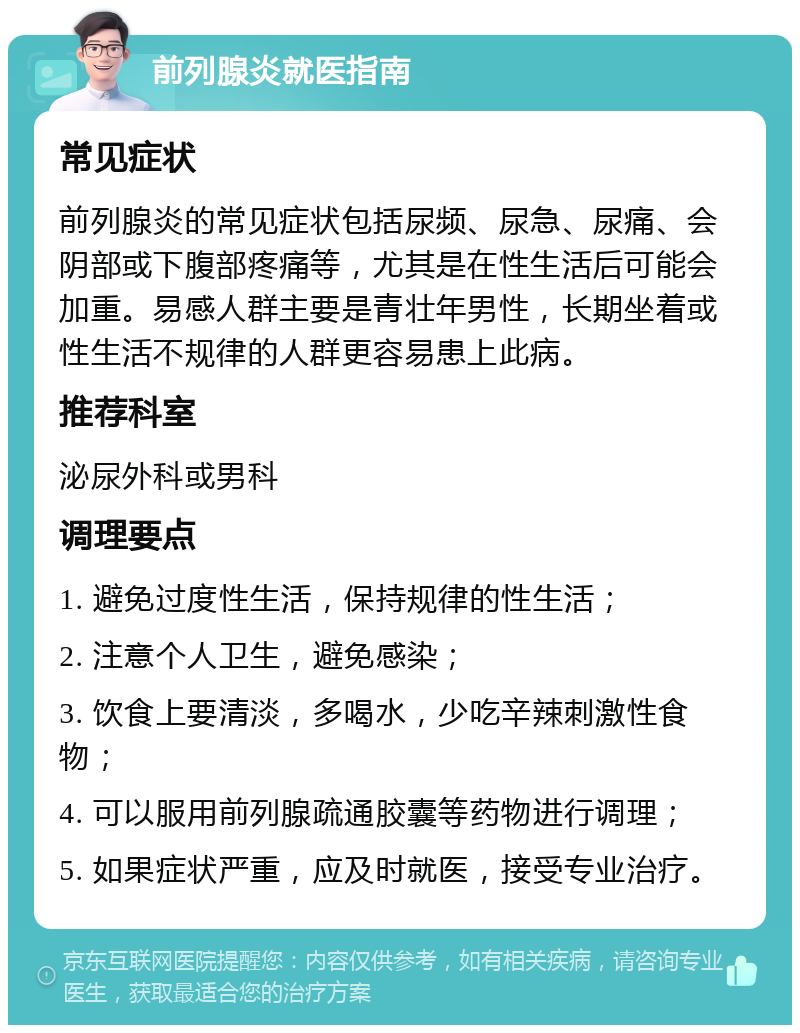 前列腺炎就医指南 常见症状 前列腺炎的常见症状包括尿频、尿急、尿痛、会阴部或下腹部疼痛等，尤其是在性生活后可能会加重。易感人群主要是青壮年男性，长期坐着或性生活不规律的人群更容易患上此病。 推荐科室 泌尿外科或男科 调理要点 1. 避免过度性生活，保持规律的性生活； 2. 注意个人卫生，避免感染； 3. 饮食上要清淡，多喝水，少吃辛辣刺激性食物； 4. 可以服用前列腺疏通胶囊等药物进行调理； 5. 如果症状严重，应及时就医，接受专业治疗。