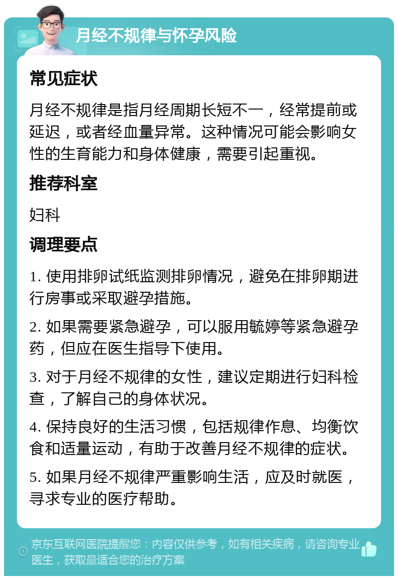 月经不规律与怀孕风险 常见症状 月经不规律是指月经周期长短不一，经常提前或延迟，或者经血量异常。这种情况可能会影响女性的生育能力和身体健康，需要引起重视。 推荐科室 妇科 调理要点 1. 使用排卵试纸监测排卵情况，避免在排卵期进行房事或采取避孕措施。 2. 如果需要紧急避孕，可以服用毓婷等紧急避孕药，但应在医生指导下使用。 3. 对于月经不规律的女性，建议定期进行妇科检查，了解自己的身体状况。 4. 保持良好的生活习惯，包括规律作息、均衡饮食和适量运动，有助于改善月经不规律的症状。 5. 如果月经不规律严重影响生活，应及时就医，寻求专业的医疗帮助。