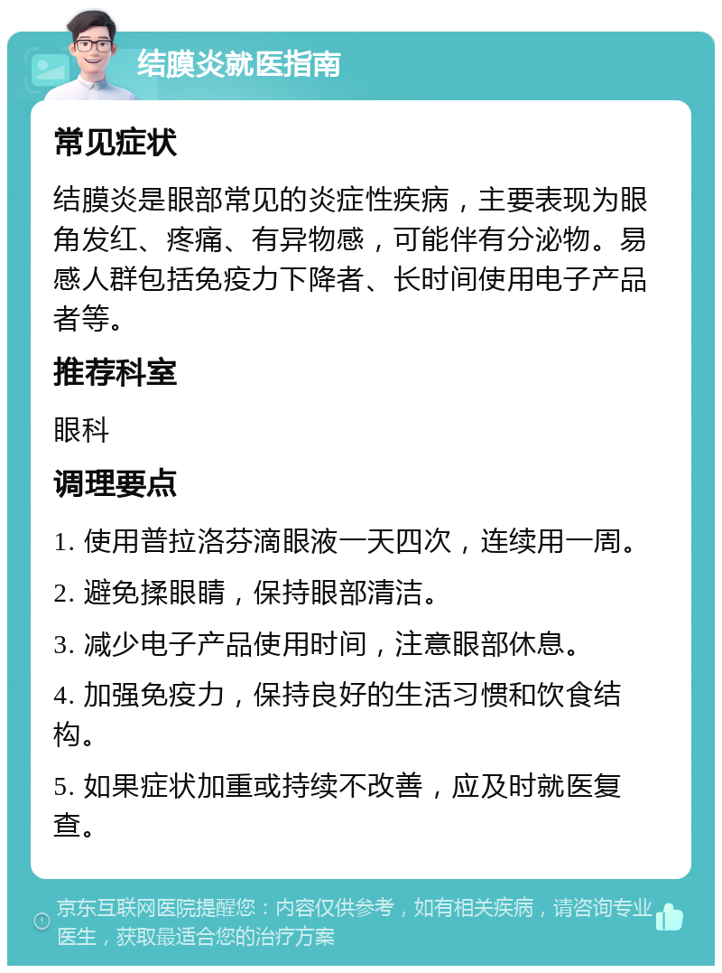 结膜炎就医指南 常见症状 结膜炎是眼部常见的炎症性疾病，主要表现为眼角发红、疼痛、有异物感，可能伴有分泌物。易感人群包括免疫力下降者、长时间使用电子产品者等。 推荐科室 眼科 调理要点 1. 使用普拉洛芬滴眼液一天四次，连续用一周。 2. 避免揉眼睛，保持眼部清洁。 3. 减少电子产品使用时间，注意眼部休息。 4. 加强免疫力，保持良好的生活习惯和饮食结构。 5. 如果症状加重或持续不改善，应及时就医复查。