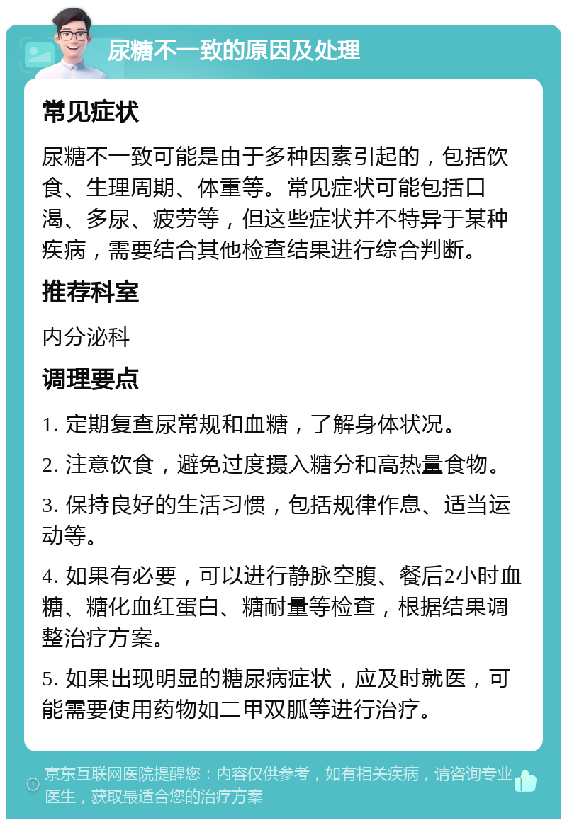 尿糖不一致的原因及处理 常见症状 尿糖不一致可能是由于多种因素引起的，包括饮食、生理周期、体重等。常见症状可能包括口渴、多尿、疲劳等，但这些症状并不特异于某种疾病，需要结合其他检查结果进行综合判断。 推荐科室 内分泌科 调理要点 1. 定期复查尿常规和血糖，了解身体状况。 2. 注意饮食，避免过度摄入糖分和高热量食物。 3. 保持良好的生活习惯，包括规律作息、适当运动等。 4. 如果有必要，可以进行静脉空腹、餐后2小时血糖、糖化血红蛋白、糖耐量等检查，根据结果调整治疗方案。 5. 如果出现明显的糖尿病症状，应及时就医，可能需要使用药物如二甲双胍等进行治疗。