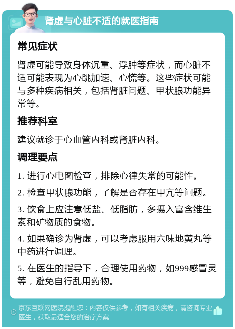 肾虚与心脏不适的就医指南 常见症状 肾虚可能导致身体沉重、浮肿等症状，而心脏不适可能表现为心跳加速、心慌等。这些症状可能与多种疾病相关，包括肾脏问题、甲状腺功能异常等。 推荐科室 建议就诊于心血管内科或肾脏内科。 调理要点 1. 进行心电图检查，排除心律失常的可能性。 2. 检查甲状腺功能，了解是否存在甲亢等问题。 3. 饮食上应注意低盐、低脂肪，多摄入富含维生素和矿物质的食物。 4. 如果确诊为肾虚，可以考虑服用六味地黄丸等中药进行调理。 5. 在医生的指导下，合理使用药物，如999感冒灵等，避免自行乱用药物。