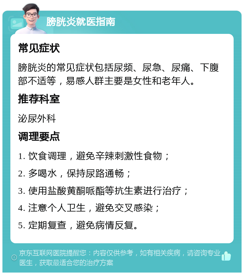 膀胱炎就医指南 常见症状 膀胱炎的常见症状包括尿频、尿急、尿痛、下腹部不适等，易感人群主要是女性和老年人。 推荐科室 泌尿外科 调理要点 1. 饮食调理，避免辛辣刺激性食物； 2. 多喝水，保持尿路通畅； 3. 使用盐酸黄酮哌酯等抗生素进行治疗； 4. 注意个人卫生，避免交叉感染； 5. 定期复查，避免病情反复。