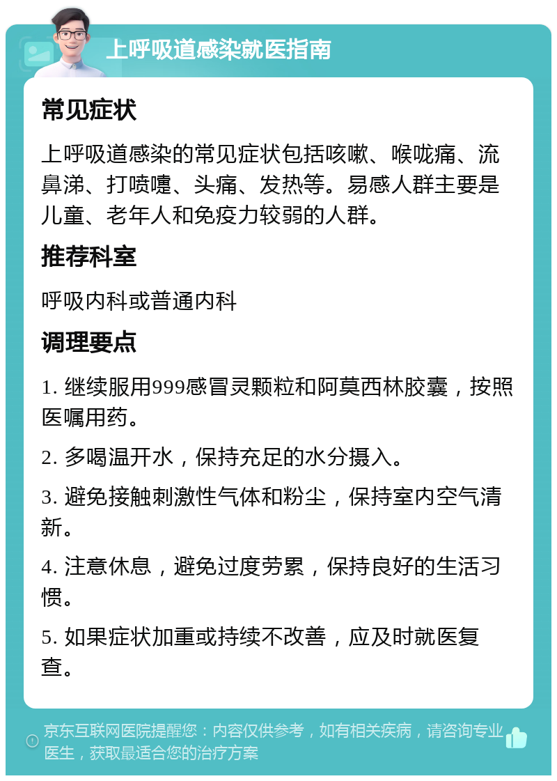 上呼吸道感染就医指南 常见症状 上呼吸道感染的常见症状包括咳嗽、喉咙痛、流鼻涕、打喷嚏、头痛、发热等。易感人群主要是儿童、老年人和免疫力较弱的人群。 推荐科室 呼吸内科或普通内科 调理要点 1. 继续服用999感冒灵颗粒和阿莫西林胶囊，按照医嘱用药。 2. 多喝温开水，保持充足的水分摄入。 3. 避免接触刺激性气体和粉尘，保持室内空气清新。 4. 注意休息，避免过度劳累，保持良好的生活习惯。 5. 如果症状加重或持续不改善，应及时就医复查。