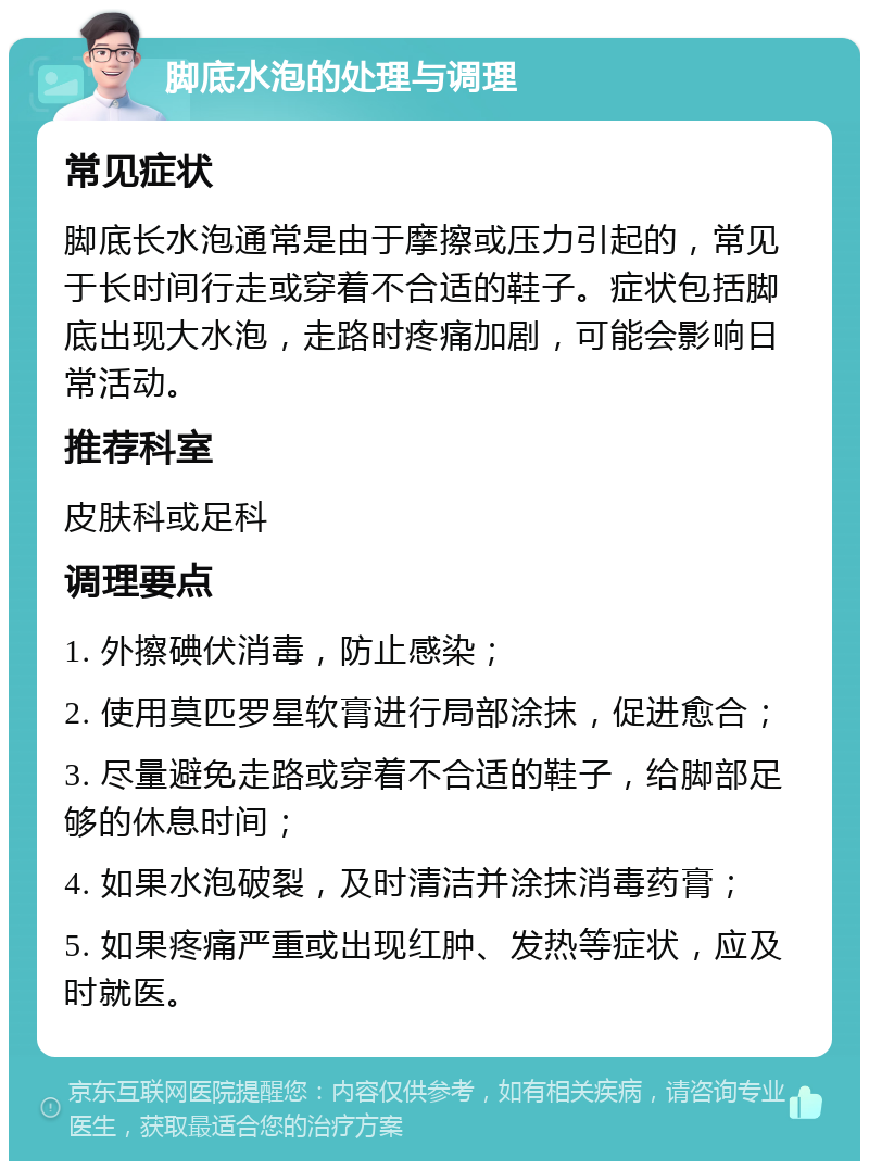 脚底水泡的处理与调理 常见症状 脚底长水泡通常是由于摩擦或压力引起的，常见于长时间行走或穿着不合适的鞋子。症状包括脚底出现大水泡，走路时疼痛加剧，可能会影响日常活动。 推荐科室 皮肤科或足科 调理要点 1. 外擦碘伏消毒，防止感染； 2. 使用莫匹罗星软膏进行局部涂抹，促进愈合； 3. 尽量避免走路或穿着不合适的鞋子，给脚部足够的休息时间； 4. 如果水泡破裂，及时清洁并涂抹消毒药膏； 5. 如果疼痛严重或出现红肿、发热等症状，应及时就医。