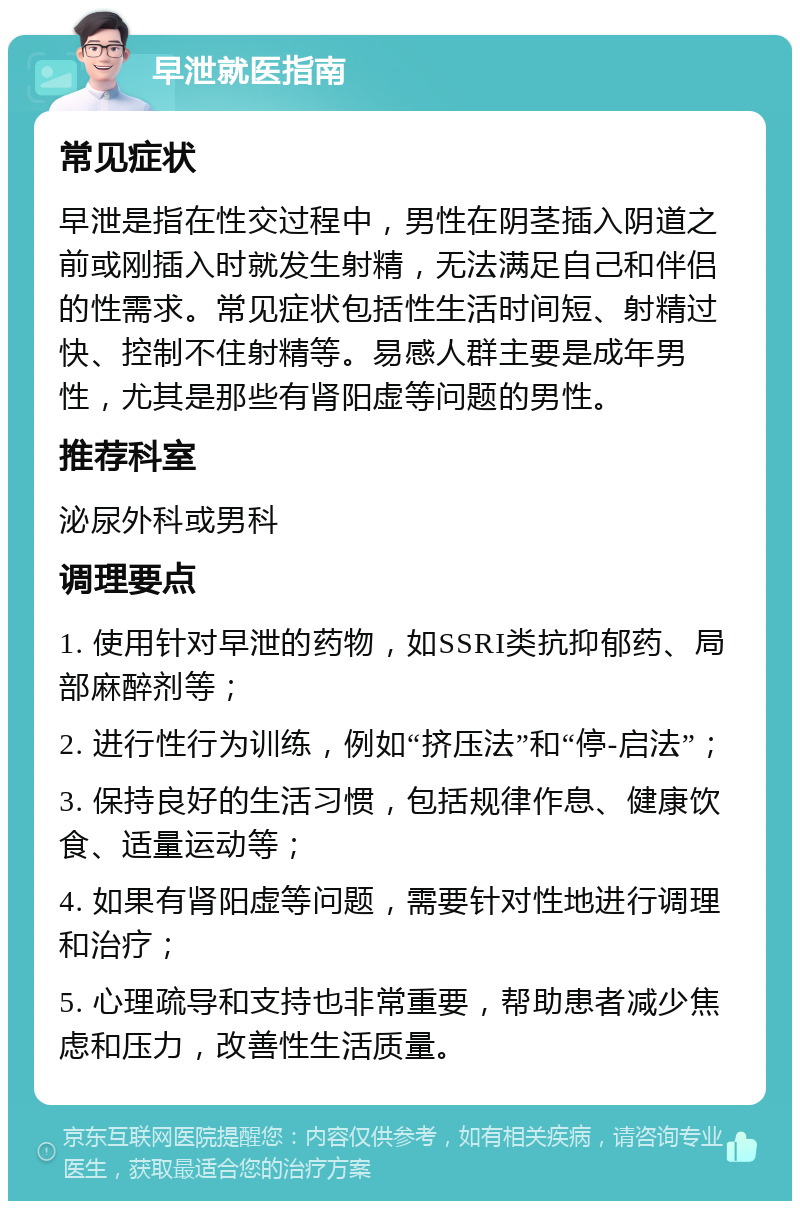 早泄就医指南 常见症状 早泄是指在性交过程中，男性在阴茎插入阴道之前或刚插入时就发生射精，无法满足自己和伴侣的性需求。常见症状包括性生活时间短、射精过快、控制不住射精等。易感人群主要是成年男性，尤其是那些有肾阳虚等问题的男性。 推荐科室 泌尿外科或男科 调理要点 1. 使用针对早泄的药物，如SSRI类抗抑郁药、局部麻醉剂等； 2. 进行性行为训练，例如“挤压法”和“停-启法”； 3. 保持良好的生活习惯，包括规律作息、健康饮食、适量运动等； 4. 如果有肾阳虚等问题，需要针对性地进行调理和治疗； 5. 心理疏导和支持也非常重要，帮助患者减少焦虑和压力，改善性生活质量。