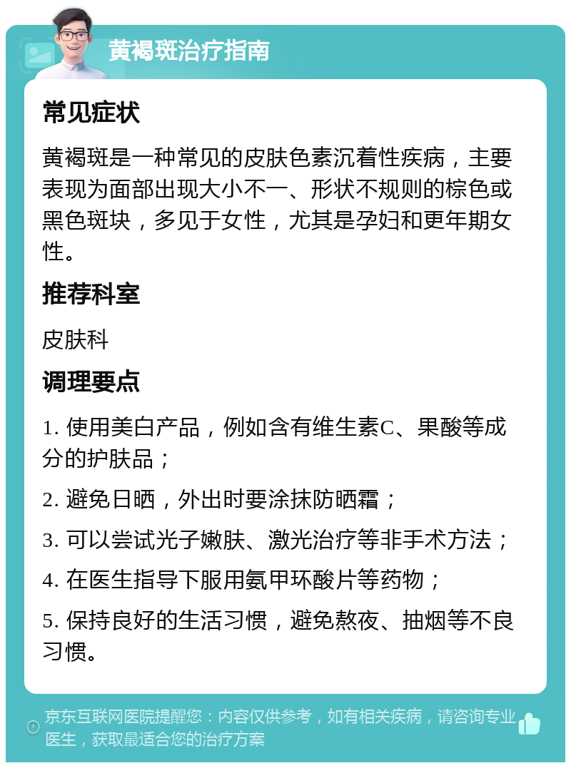 黄褐斑治疗指南 常见症状 黄褐斑是一种常见的皮肤色素沉着性疾病，主要表现为面部出现大小不一、形状不规则的棕色或黑色斑块，多见于女性，尤其是孕妇和更年期女性。 推荐科室 皮肤科 调理要点 1. 使用美白产品，例如含有维生素C、果酸等成分的护肤品； 2. 避免日晒，外出时要涂抹防晒霜； 3. 可以尝试光子嫩肤、激光治疗等非手术方法； 4. 在医生指导下服用氨甲环酸片等药物； 5. 保持良好的生活习惯，避免熬夜、抽烟等不良习惯。