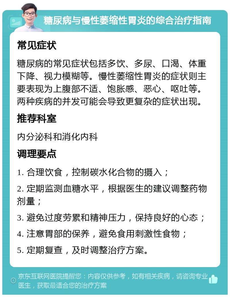 糖尿病与慢性萎缩性胃炎的综合治疗指南 常见症状 糖尿病的常见症状包括多饮、多尿、口渴、体重下降、视力模糊等。慢性萎缩性胃炎的症状则主要表现为上腹部不适、饱胀感、恶心、呕吐等。两种疾病的并发可能会导致更复杂的症状出现。 推荐科室 内分泌科和消化内科 调理要点 1. 合理饮食，控制碳水化合物的摄入； 2. 定期监测血糖水平，根据医生的建议调整药物剂量； 3. 避免过度劳累和精神压力，保持良好的心态； 4. 注意胃部的保养，避免食用刺激性食物； 5. 定期复查，及时调整治疗方案。