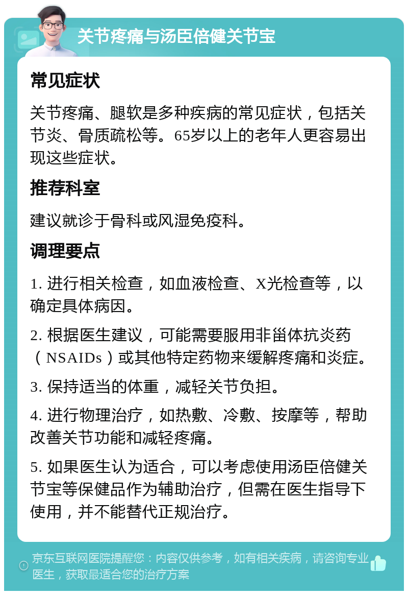 关节疼痛与汤臣倍健关节宝 常见症状 关节疼痛、腿软是多种疾病的常见症状，包括关节炎、骨质疏松等。65岁以上的老年人更容易出现这些症状。 推荐科室 建议就诊于骨科或风湿免疫科。 调理要点 1. 进行相关检查，如血液检查、X光检查等，以确定具体病因。 2. 根据医生建议，可能需要服用非甾体抗炎药（NSAIDs）或其他特定药物来缓解疼痛和炎症。 3. 保持适当的体重，减轻关节负担。 4. 进行物理治疗，如热敷、冷敷、按摩等，帮助改善关节功能和减轻疼痛。 5. 如果医生认为适合，可以考虑使用汤臣倍健关节宝等保健品作为辅助治疗，但需在医生指导下使用，并不能替代正规治疗。