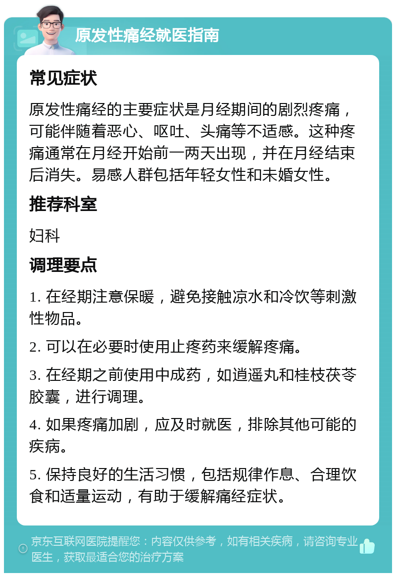 原发性痛经就医指南 常见症状 原发性痛经的主要症状是月经期间的剧烈疼痛，可能伴随着恶心、呕吐、头痛等不适感。这种疼痛通常在月经开始前一两天出现，并在月经结束后消失。易感人群包括年轻女性和未婚女性。 推荐科室 妇科 调理要点 1. 在经期注意保暖，避免接触凉水和冷饮等刺激性物品。 2. 可以在必要时使用止疼药来缓解疼痛。 3. 在经期之前使用中成药，如逍遥丸和桂枝茯苓胶囊，进行调理。 4. 如果疼痛加剧，应及时就医，排除其他可能的疾病。 5. 保持良好的生活习惯，包括规律作息、合理饮食和适量运动，有助于缓解痛经症状。