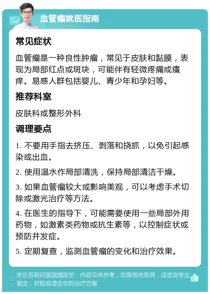 血管瘤就医指南 常见症状 血管瘤是一种良性肿瘤，常见于皮肤和黏膜，表现为局部红点或斑块，可能伴有轻微疼痛或瘙痒。易感人群包括婴儿、青少年和孕妇等。 推荐科室 皮肤科或整形外科 调理要点 1. 不要用手指去挤压、剥落和挠抓，以免引起感染或出血。 2. 使用温水作局部清洗，保持局部清洁干燥。 3. 如果血管瘤较大或影响美观，可以考虑手术切除或激光治疗等方法。 4. 在医生的指导下，可能需要使用一些局部外用药物，如激素类药物或抗生素等，以控制症状或预防并发症。 5. 定期复查，监测血管瘤的变化和治疗效果。