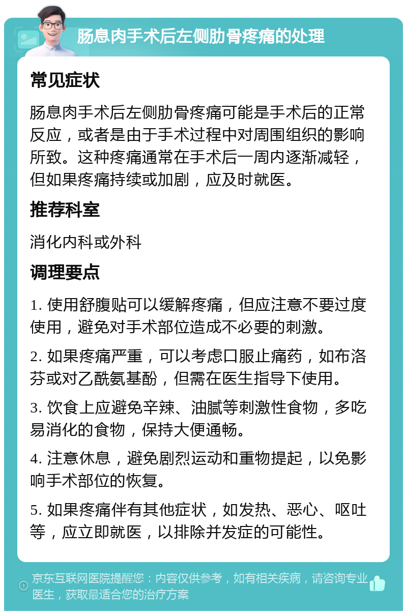 肠息肉手术后左侧肋骨疼痛的处理 常见症状 肠息肉手术后左侧肋骨疼痛可能是手术后的正常反应，或者是由于手术过程中对周围组织的影响所致。这种疼痛通常在手术后一周内逐渐减轻，但如果疼痛持续或加剧，应及时就医。 推荐科室 消化内科或外科 调理要点 1. 使用舒腹贴可以缓解疼痛，但应注意不要过度使用，避免对手术部位造成不必要的刺激。 2. 如果疼痛严重，可以考虑口服止痛药，如布洛芬或对乙酰氨基酚，但需在医生指导下使用。 3. 饮食上应避免辛辣、油腻等刺激性食物，多吃易消化的食物，保持大便通畅。 4. 注意休息，避免剧烈运动和重物提起，以免影响手术部位的恢复。 5. 如果疼痛伴有其他症状，如发热、恶心、呕吐等，应立即就医，以排除并发症的可能性。