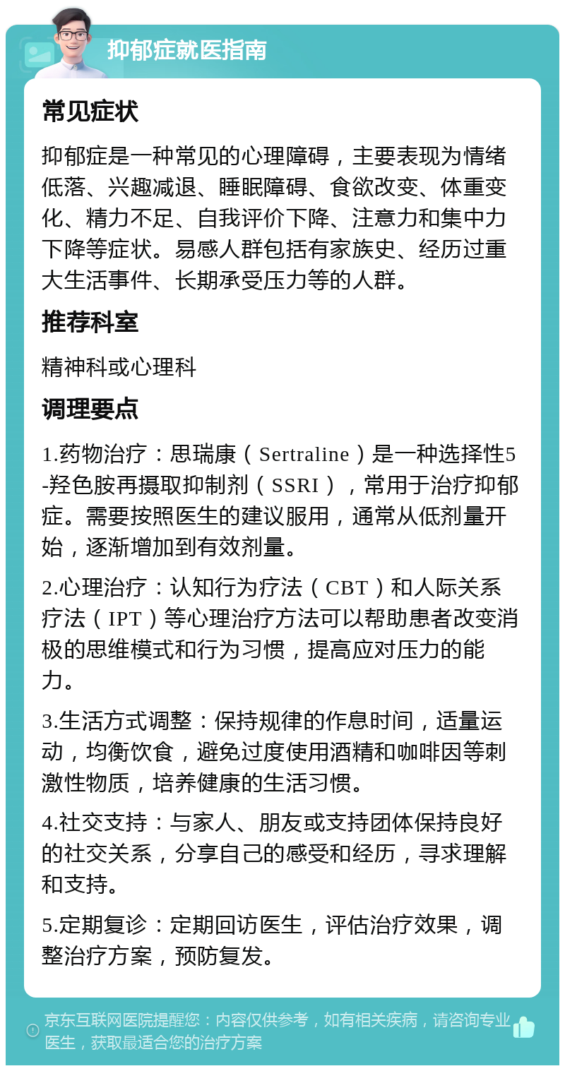 抑郁症就医指南 常见症状 抑郁症是一种常见的心理障碍，主要表现为情绪低落、兴趣减退、睡眠障碍、食欲改变、体重变化、精力不足、自我评价下降、注意力和集中力下降等症状。易感人群包括有家族史、经历过重大生活事件、长期承受压力等的人群。 推荐科室 精神科或心理科 调理要点 1.药物治疗：思瑞康（Sertraline）是一种选择性5-羟色胺再摄取抑制剂（SSRI），常用于治疗抑郁症。需要按照医生的建议服用，通常从低剂量开始，逐渐增加到有效剂量。 2.心理治疗：认知行为疗法（CBT）和人际关系疗法（IPT）等心理治疗方法可以帮助患者改变消极的思维模式和行为习惯，提高应对压力的能力。 3.生活方式调整：保持规律的作息时间，适量运动，均衡饮食，避免过度使用酒精和咖啡因等刺激性物质，培养健康的生活习惯。 4.社交支持：与家人、朋友或支持团体保持良好的社交关系，分享自己的感受和经历，寻求理解和支持。 5.定期复诊：定期回访医生，评估治疗效果，调整治疗方案，预防复发。