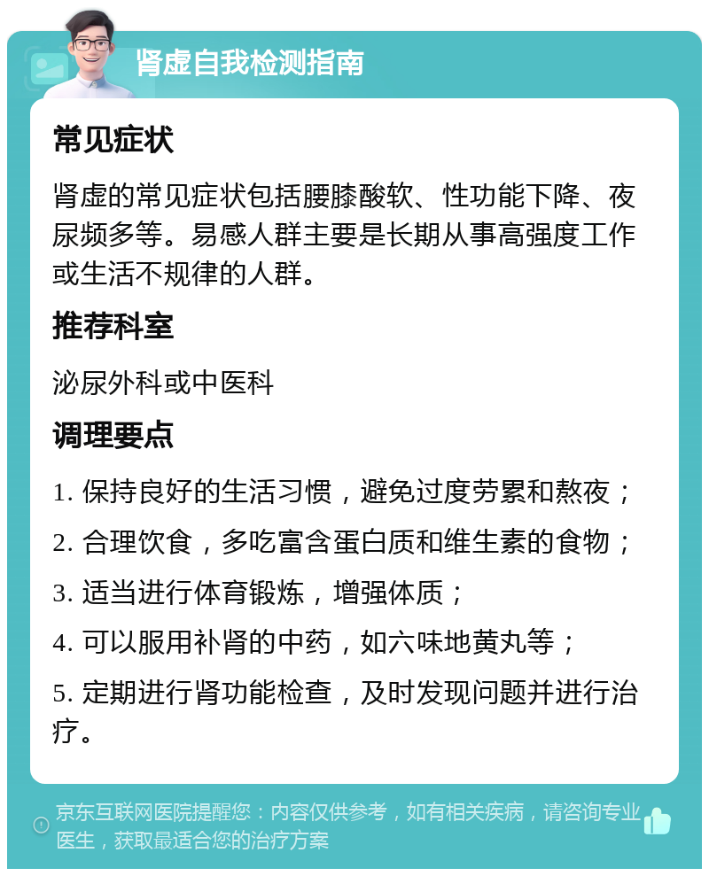 肾虚自我检测指南 常见症状 肾虚的常见症状包括腰膝酸软、性功能下降、夜尿频多等。易感人群主要是长期从事高强度工作或生活不规律的人群。 推荐科室 泌尿外科或中医科 调理要点 1. 保持良好的生活习惯，避免过度劳累和熬夜； 2. 合理饮食，多吃富含蛋白质和维生素的食物； 3. 适当进行体育锻炼，增强体质； 4. 可以服用补肾的中药，如六味地黄丸等； 5. 定期进行肾功能检查，及时发现问题并进行治疗。