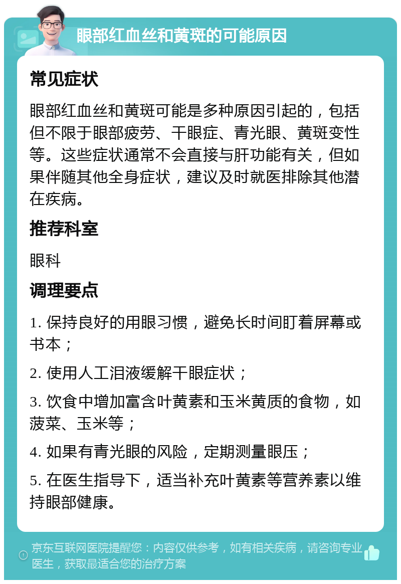 眼部红血丝和黄斑的可能原因 常见症状 眼部红血丝和黄斑可能是多种原因引起的，包括但不限于眼部疲劳、干眼症、青光眼、黄斑变性等。这些症状通常不会直接与肝功能有关，但如果伴随其他全身症状，建议及时就医排除其他潜在疾病。 推荐科室 眼科 调理要点 1. 保持良好的用眼习惯，避免长时间盯着屏幕或书本； 2. 使用人工泪液缓解干眼症状； 3. 饮食中增加富含叶黄素和玉米黄质的食物，如菠菜、玉米等； 4. 如果有青光眼的风险，定期测量眼压； 5. 在医生指导下，适当补充叶黄素等营养素以维持眼部健康。