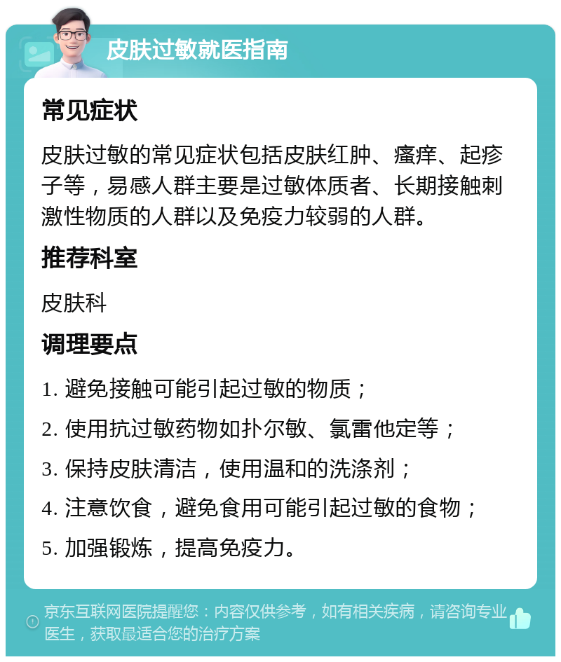 皮肤过敏就医指南 常见症状 皮肤过敏的常见症状包括皮肤红肿、瘙痒、起疹子等，易感人群主要是过敏体质者、长期接触刺激性物质的人群以及免疫力较弱的人群。 推荐科室 皮肤科 调理要点 1. 避免接触可能引起过敏的物质； 2. 使用抗过敏药物如扑尔敏、氯雷他定等； 3. 保持皮肤清洁，使用温和的洗涤剂； 4. 注意饮食，避免食用可能引起过敏的食物； 5. 加强锻炼，提高免疫力。