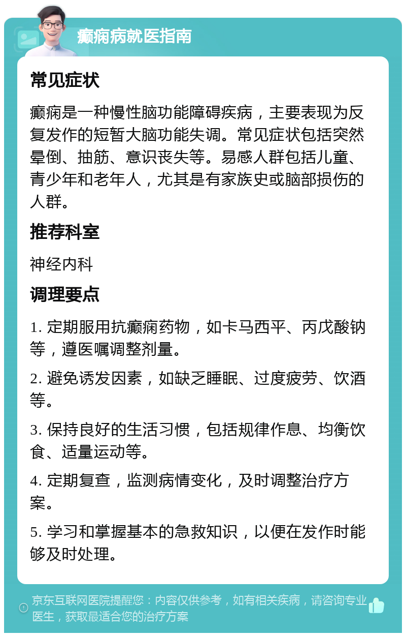 癫痫病就医指南 常见症状 癫痫是一种慢性脑功能障碍疾病，主要表现为反复发作的短暂大脑功能失调。常见症状包括突然晕倒、抽筋、意识丧失等。易感人群包括儿童、青少年和老年人，尤其是有家族史或脑部损伤的人群。 推荐科室 神经内科 调理要点 1. 定期服用抗癫痫药物，如卡马西平、丙戊酸钠等，遵医嘱调整剂量。 2. 避免诱发因素，如缺乏睡眠、过度疲劳、饮酒等。 3. 保持良好的生活习惯，包括规律作息、均衡饮食、适量运动等。 4. 定期复查，监测病情变化，及时调整治疗方案。 5. 学习和掌握基本的急救知识，以便在发作时能够及时处理。