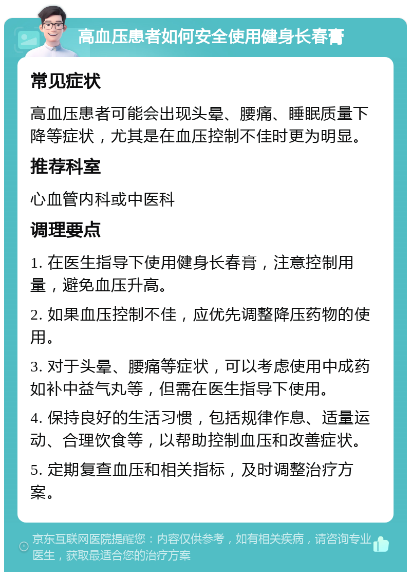 高血压患者如何安全使用健身长春膏 常见症状 高血压患者可能会出现头晕、腰痛、睡眠质量下降等症状，尤其是在血压控制不佳时更为明显。 推荐科室 心血管内科或中医科 调理要点 1. 在医生指导下使用健身长春膏，注意控制用量，避免血压升高。 2. 如果血压控制不佳，应优先调整降压药物的使用。 3. 对于头晕、腰痛等症状，可以考虑使用中成药如补中益气丸等，但需在医生指导下使用。 4. 保持良好的生活习惯，包括规律作息、适量运动、合理饮食等，以帮助控制血压和改善症状。 5. 定期复查血压和相关指标，及时调整治疗方案。