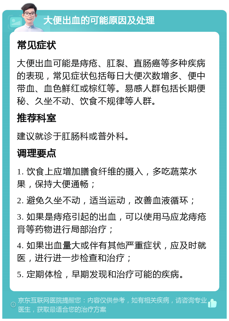 大便出血的可能原因及处理 常见症状 大便出血可能是痔疮、肛裂、直肠癌等多种疾病的表现，常见症状包括每日大便次数增多、便中带血、血色鲜红或棕红等。易感人群包括长期便秘、久坐不动、饮食不规律等人群。 推荐科室 建议就诊于肛肠科或普外科。 调理要点 1. 饮食上应增加膳食纤维的摄入，多吃蔬菜水果，保持大便通畅； 2. 避免久坐不动，适当运动，改善血液循环； 3. 如果是痔疮引起的出血，可以使用马应龙痔疮膏等药物进行局部治疗； 4. 如果出血量大或伴有其他严重症状，应及时就医，进行进一步检查和治疗； 5. 定期体检，早期发现和治疗可能的疾病。