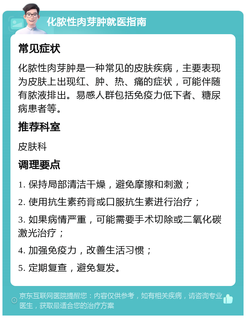 化脓性肉芽肿就医指南 常见症状 化脓性肉芽肿是一种常见的皮肤疾病，主要表现为皮肤上出现红、肿、热、痛的症状，可能伴随有脓液排出。易感人群包括免疫力低下者、糖尿病患者等。 推荐科室 皮肤科 调理要点 1. 保持局部清洁干燥，避免摩擦和刺激； 2. 使用抗生素药膏或口服抗生素进行治疗； 3. 如果病情严重，可能需要手术切除或二氧化碳激光治疗； 4. 加强免疫力，改善生活习惯； 5. 定期复查，避免复发。