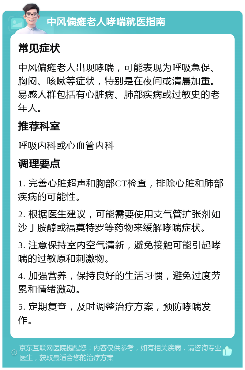 中风偏瘫老人哮喘就医指南 常见症状 中风偏瘫老人出现哮喘，可能表现为呼吸急促、胸闷、咳嗽等症状，特别是在夜间或清晨加重。易感人群包括有心脏病、肺部疾病或过敏史的老年人。 推荐科室 呼吸内科或心血管内科 调理要点 1. 完善心脏超声和胸部CT检查，排除心脏和肺部疾病的可能性。 2. 根据医生建议，可能需要使用支气管扩张剂如沙丁胺醇或福莫特罗等药物来缓解哮喘症状。 3. 注意保持室内空气清新，避免接触可能引起哮喘的过敏原和刺激物。 4. 加强营养，保持良好的生活习惯，避免过度劳累和情绪激动。 5. 定期复查，及时调整治疗方案，预防哮喘发作。