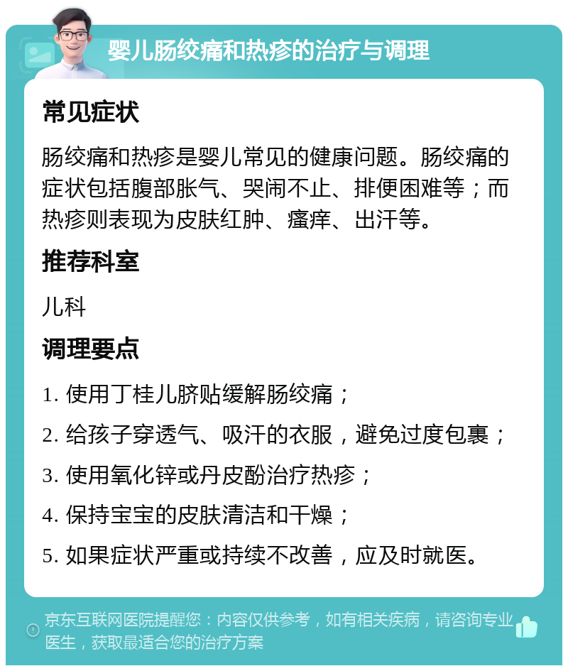 婴儿肠绞痛和热疹的治疗与调理 常见症状 肠绞痛和热疹是婴儿常见的健康问题。肠绞痛的症状包括腹部胀气、哭闹不止、排便困难等；而热疹则表现为皮肤红肿、瘙痒、出汗等。 推荐科室 儿科 调理要点 1. 使用丁桂儿脐贴缓解肠绞痛； 2. 给孩子穿透气、吸汗的衣服，避免过度包裹； 3. 使用氧化锌或丹皮酚治疗热疹； 4. 保持宝宝的皮肤清洁和干燥； 5. 如果症状严重或持续不改善，应及时就医。